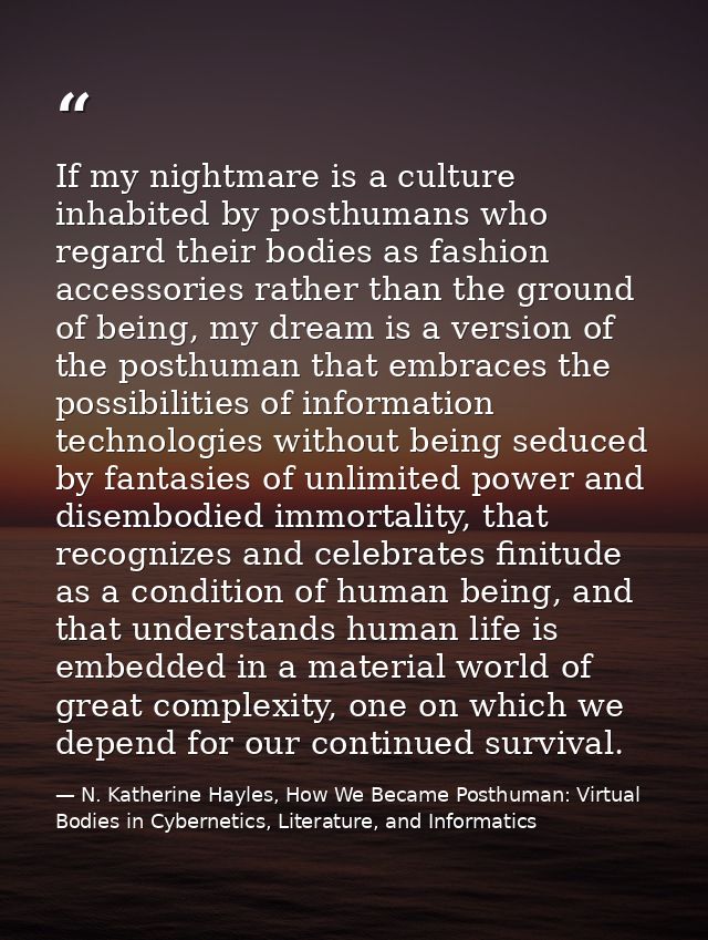 If my nightmare is a culture inhabited by posthumans who regard their bodies as fashion accessories rather than the grou — N. Katherine Hayles, How We Became Posthuman: Virtual Bodies in Cybernetics, Literature, and Informatics