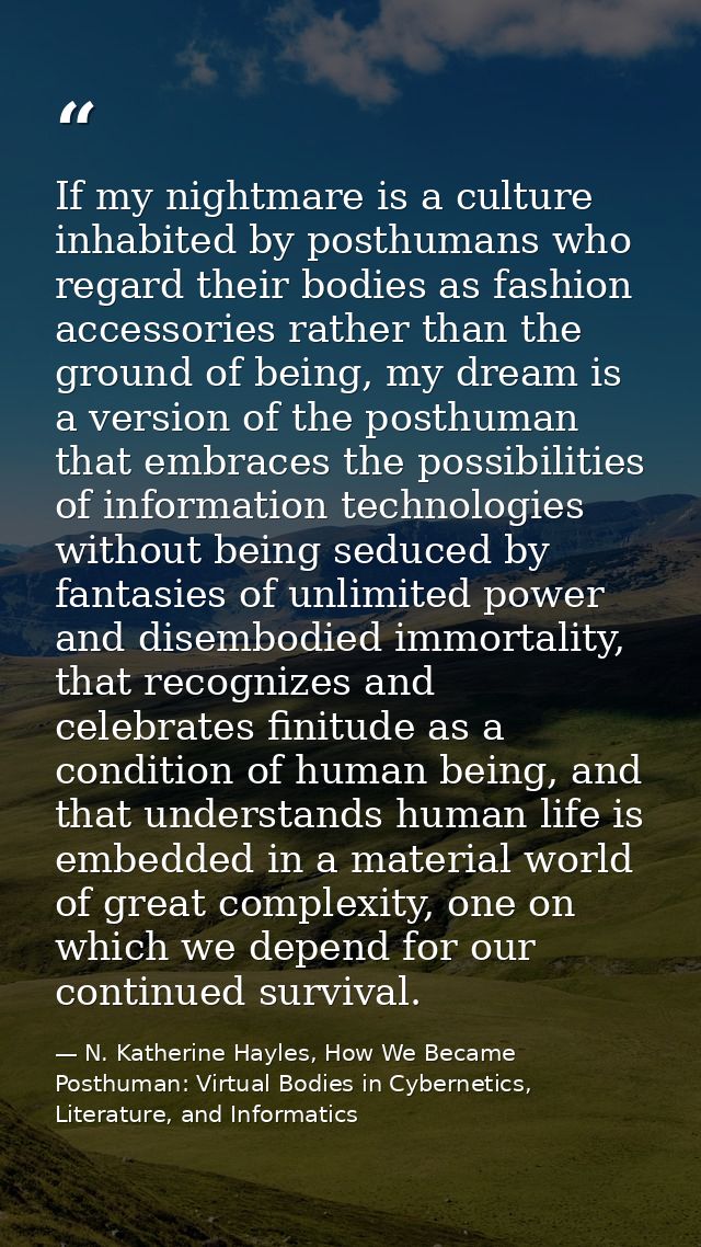If my nightmare is a culture inhabited by posthumans who regard their bodies as fashion accessories rather than the grou — N. Katherine Hayles, How We Became Posthuman: Virtual Bodies in Cybernetics, Literature, and Informatics