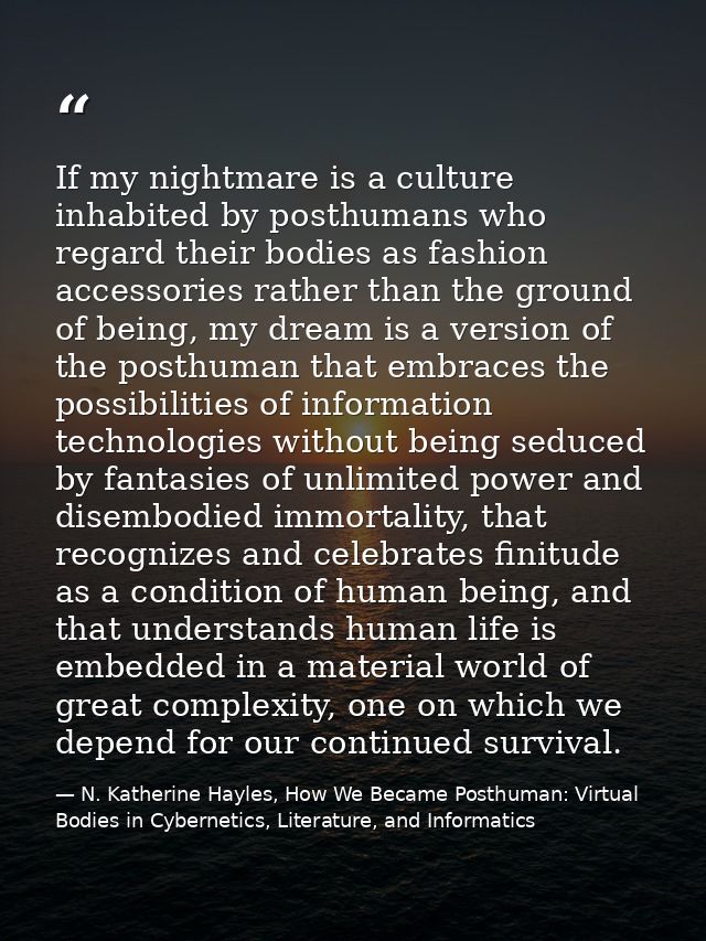 If my nightmare is a culture inhabited by posthumans who regard their bodies as fashion accessories rather than the grou — N. Katherine Hayles, How We Became Posthuman: Virtual Bodies in Cybernetics, Literature, and Informatics