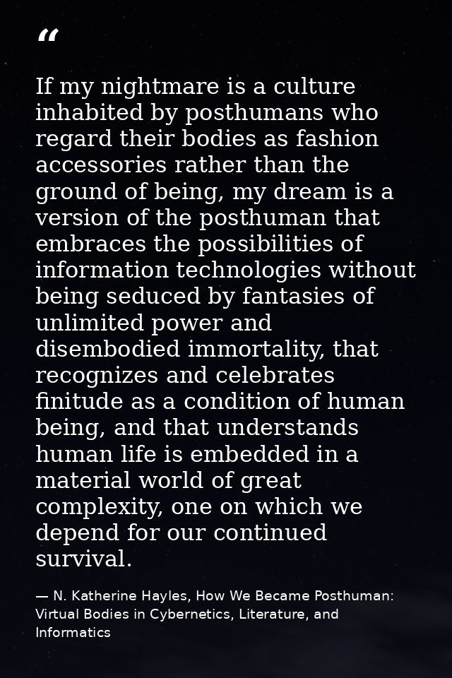 If my nightmare is a culture inhabited by posthumans who regard their bodies as fashion accessories rather than the grou — N. Katherine Hayles, How We Became Posthuman: Virtual Bodies in Cybernetics, Literature, and Informatics