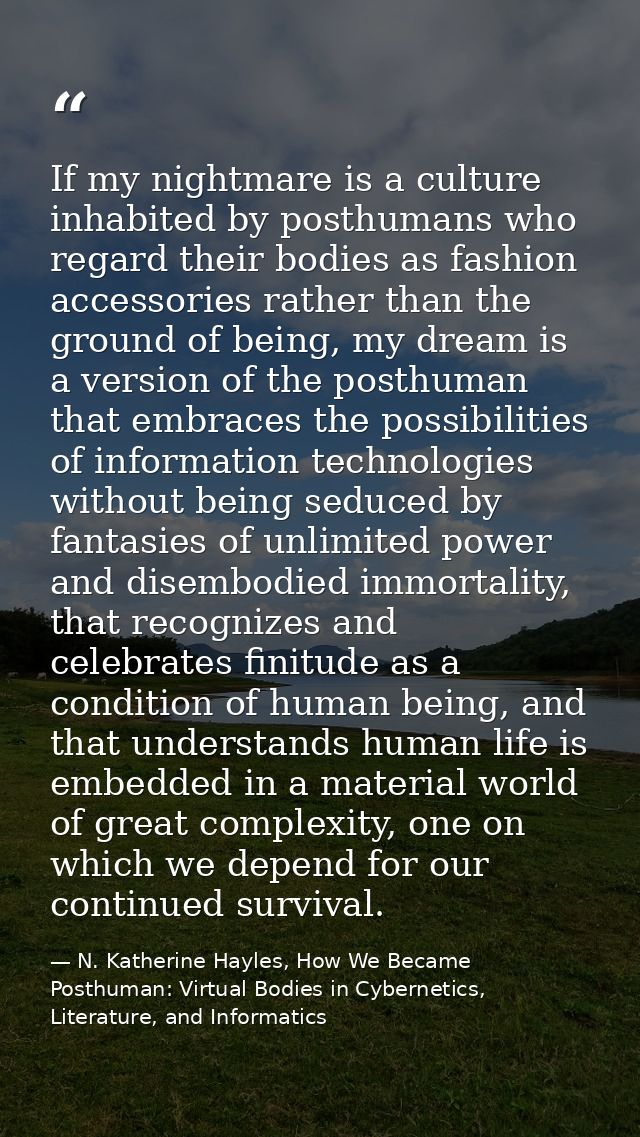 If my nightmare is a culture inhabited by posthumans who regard their bodies as fashion accessories rather than the grou — N. Katherine Hayles, How We Became Posthuman: Virtual Bodies in Cybernetics, Literature, and Informatics