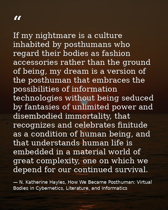 If my nightmare is a culture inhabited by posthumans who regard their bodies as fashion accessories rather than the grou — N. Katherine Hayles, How We Became Posthuman: Virtual Bodies in Cybernetics, Literature, and Informatics