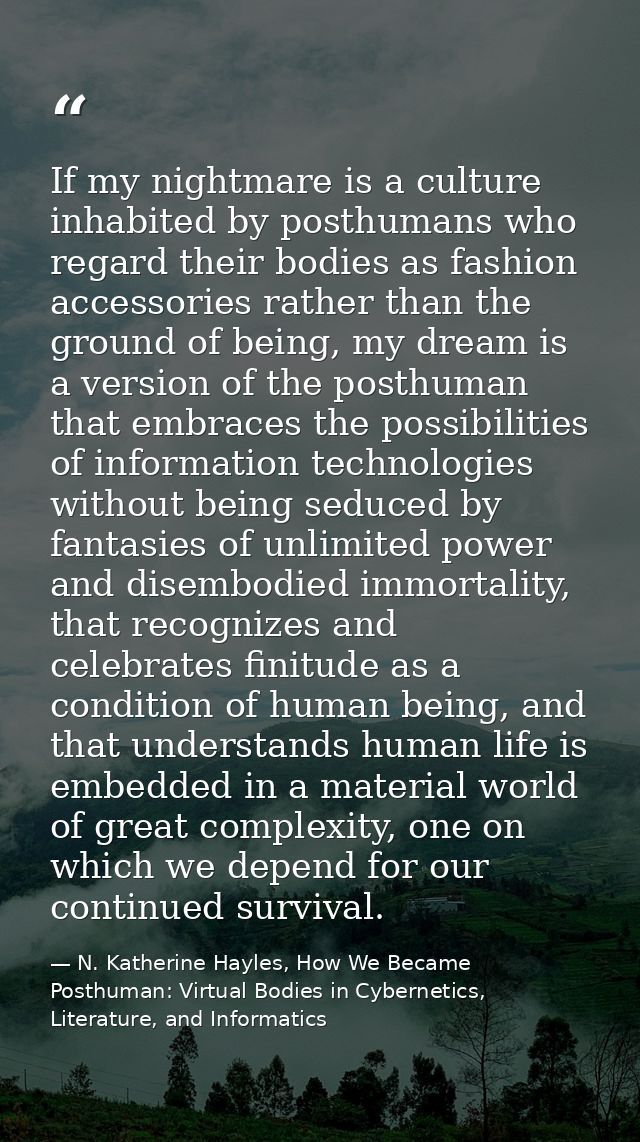 If my nightmare is a culture inhabited by posthumans who regard their bodies as fashion accessories rather than the grou — N. Katherine Hayles, How We Became Posthuman: Virtual Bodies in Cybernetics, Literature, and Informatics