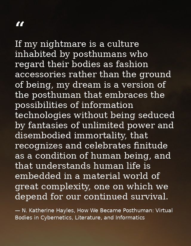 If my nightmare is a culture inhabited by posthumans who regard their bodies as fashion accessories rather than the grou — N. Katherine Hayles, How We Became Posthuman: Virtual Bodies in Cybernetics, Literature, and Informatics