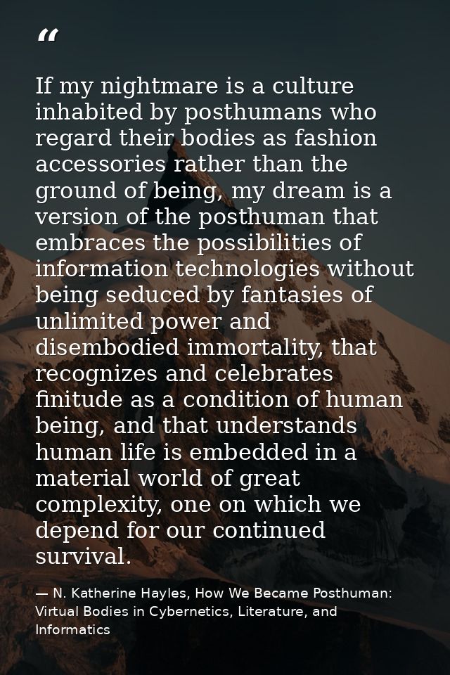 If my nightmare is a culture inhabited by posthumans who regard their bodies as fashion accessories rather than the grou — N. Katherine Hayles, How We Became Posthuman: Virtual Bodies in Cybernetics, Literature, and Informatics