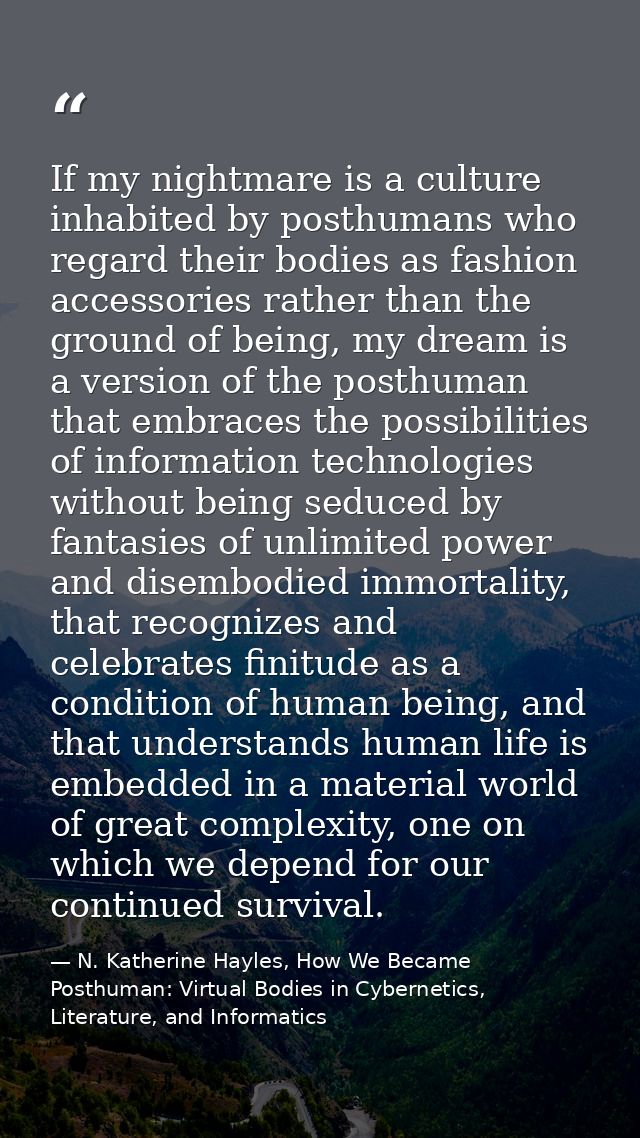 If my nightmare is a culture inhabited by posthumans who regard their bodies as fashion accessories rather than the grou — N. Katherine Hayles, How We Became Posthuman: Virtual Bodies in Cybernetics, Literature, and Informatics