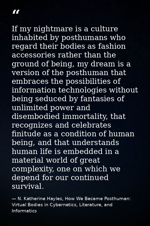 If my nightmare is a culture inhabited by posthumans who regard their bodies as fashion accessories rather than the grou — N. Katherine Hayles, How We Became Posthuman: Virtual Bodies in Cybernetics, Literature, and Informatics