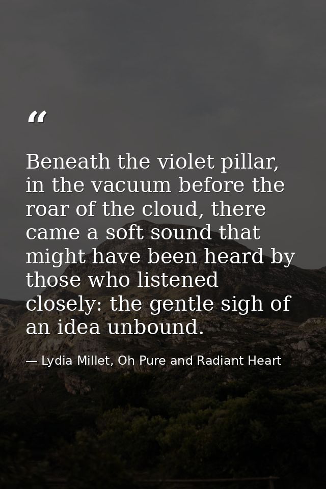 Beneath the violet pillar, in the vacuum before the roar of the cloud, there came a soft sound that might have been hear — Lydia Millet, Oh Pure and Radiant Heart