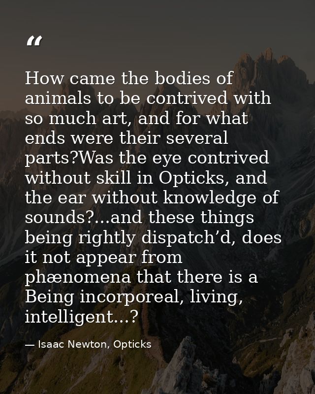 How came the bodies of animals to be contrived with so much art, and for what ends were their several parts?Was the eye  — Isaac Newton, Opticks