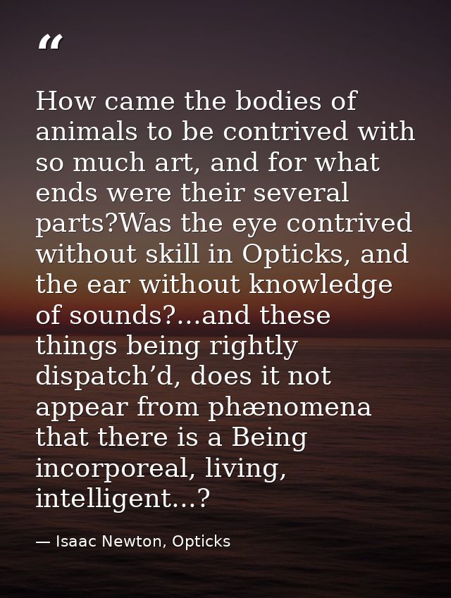 How came the bodies of animals to be contrived with so much art, and for what ends were their several parts?Was the eye  — Isaac Newton, Opticks