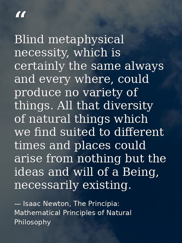 Blind metaphysical necessity, which is certainly the same always and every where, could produce no variety of things. Al — Isaac Newton, The Principia: Mathematical Principles of Natural Philosophy