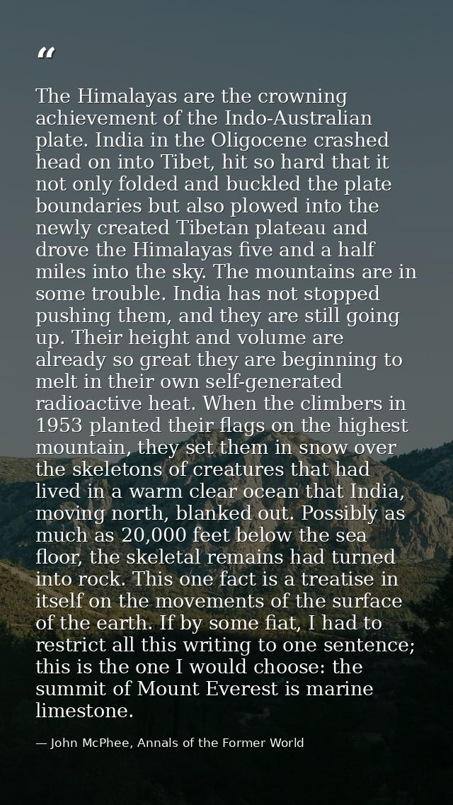 The Himalayas are the crowning achievement of the Indo-Australian plate. India in the Oligocene crashed head on into Tib — John McPhee, Annals of the Former World