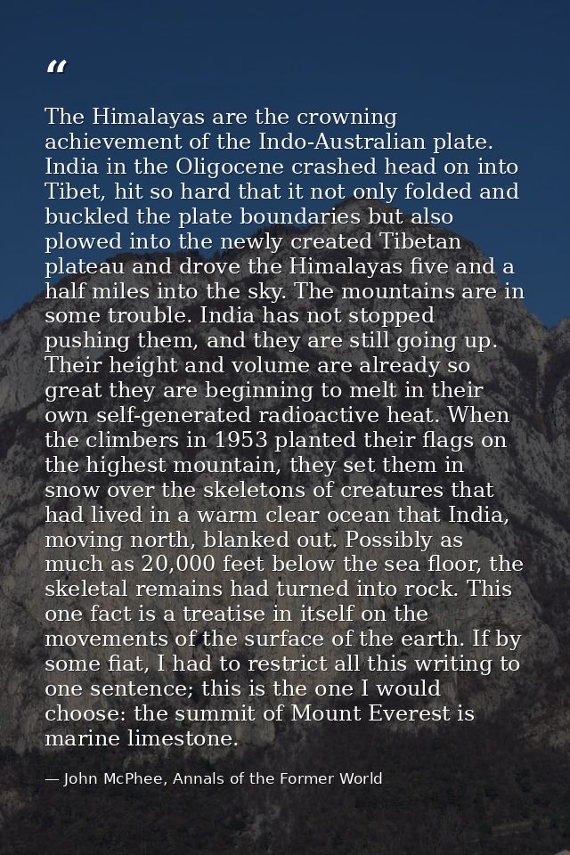 The Himalayas are the crowning achievement of the Indo-Australian plate. India in the Oligocene crashed head on into Tib — John McPhee, Annals of the Former World