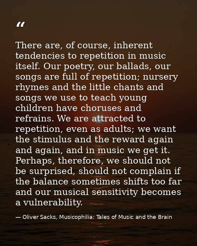 There are, of course, inherent tendencies to repetition in music itself. Our poetry, our ballads, our songs are full of  — Oliver Sacks, Musicophilia: Tales of Music and the Brain
