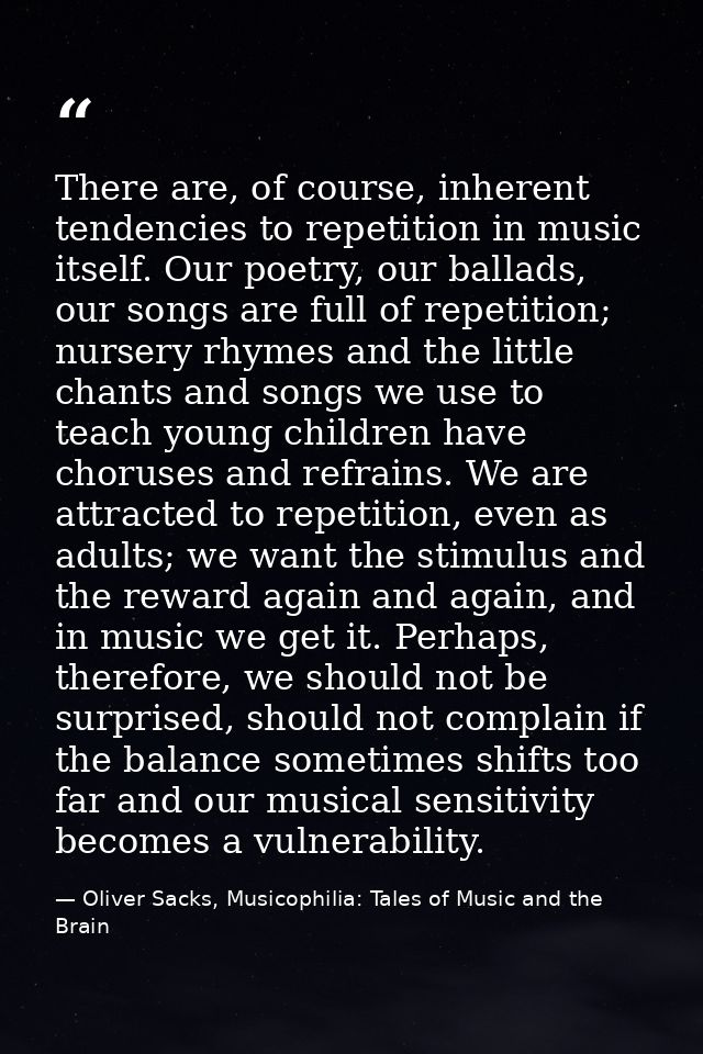 There are, of course, inherent tendencies to repetition in music itself. Our poetry, our ballads, our songs are full of  — Oliver Sacks, Musicophilia: Tales of Music and the Brain
