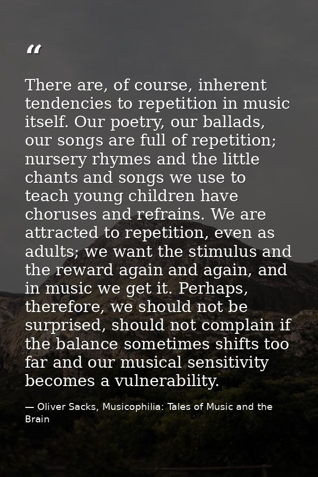 There are, of course, inherent tendencies to repetition in music itself. Our poetry, our ballads, our songs are full of  — Oliver Sacks, Musicophilia: Tales of Music and the Brain