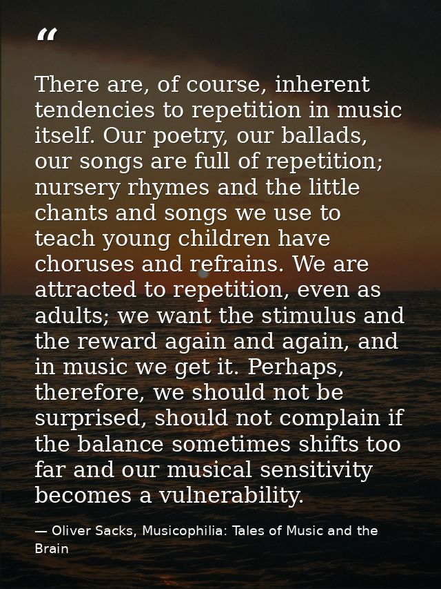There are, of course, inherent tendencies to repetition in music itself. Our poetry, our ballads, our songs are full of  — Oliver Sacks, Musicophilia: Tales of Music and the Brain