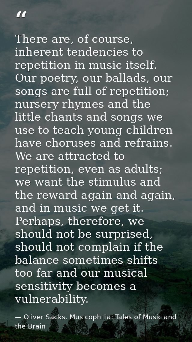 There are, of course, inherent tendencies to repetition in music itself. Our poetry, our ballads, our songs are full of  — Oliver Sacks, Musicophilia: Tales of Music and the Brain