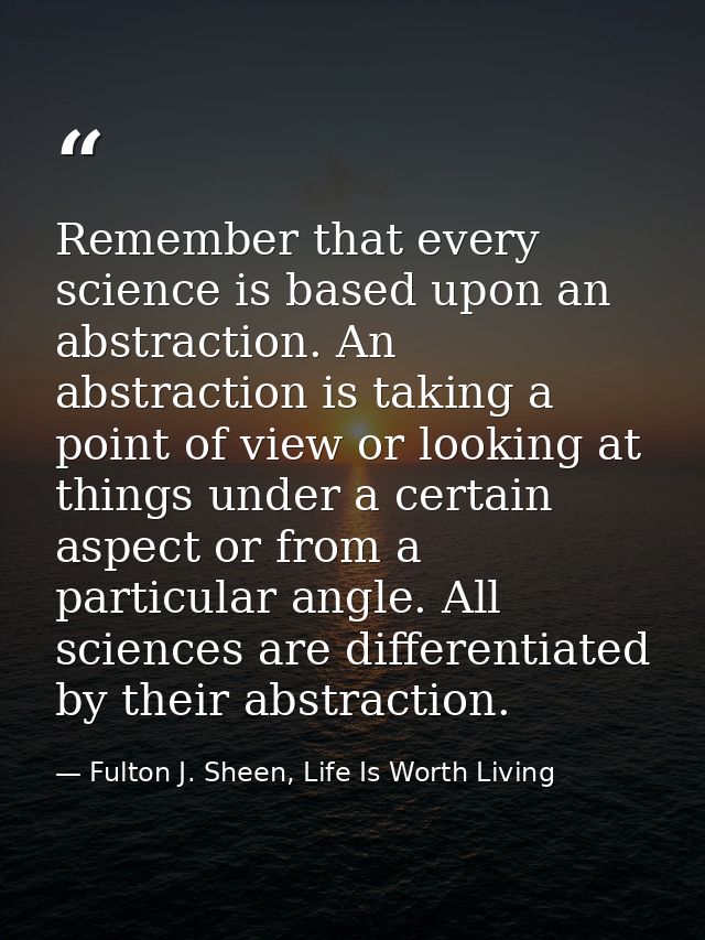 Remember that every science is based upon an abstraction. An abstraction is taking a point of view or looking at things  — Fulton J. Sheen, Life Is Worth Living