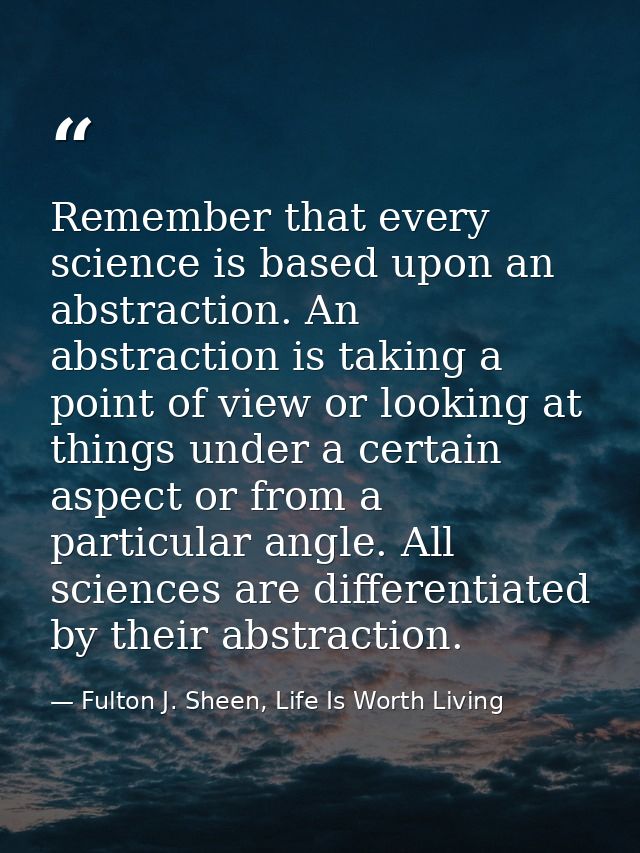 Remember that every science is based upon an abstraction. An abstraction is taking a point of view or looking at things  — Fulton J. Sheen, Life Is Worth Living
