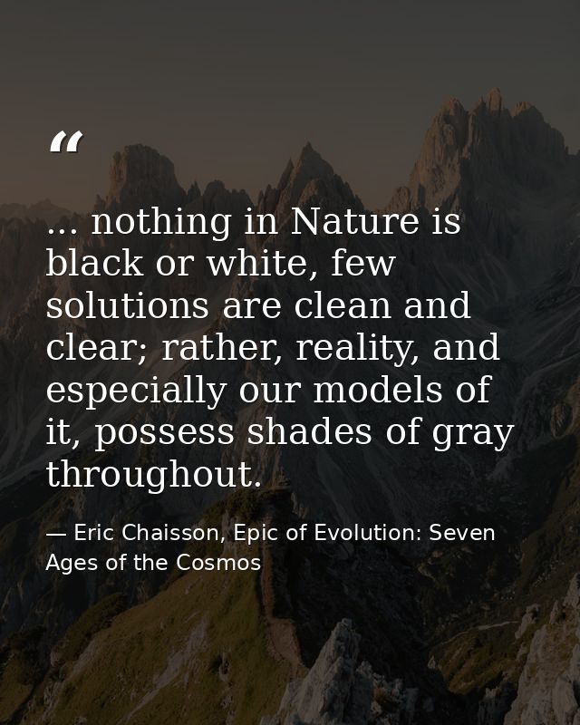 ... nothing in Nature is black or white, few solutions are clean and clear; rather, reality, and especially our models o — Eric Chaisson, Epic of Evolution: Seven Ages of the Cosmos