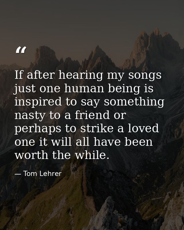 If after hearing my songs just one human being is inspired to say something nasty to a friend or perhaps to strike a lov — Tom Lehrer