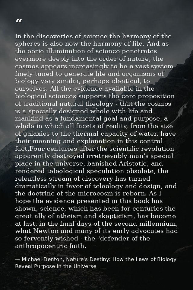 In the discoveries of science the harmony of the spheres is also now the harmony of life. And as the eerie illumination  — Michael Denton, Nature's Destiny: How the Laws of Biology Reveal Purpose in the Universe