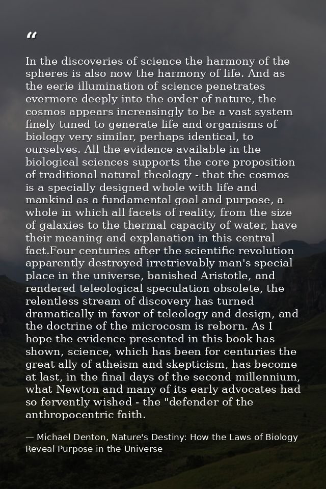In the discoveries of science the harmony of the spheres is also now the harmony of life. And as the eerie illumination  — Michael Denton, Nature's Destiny: How the Laws of Biology Reveal Purpose in the Universe