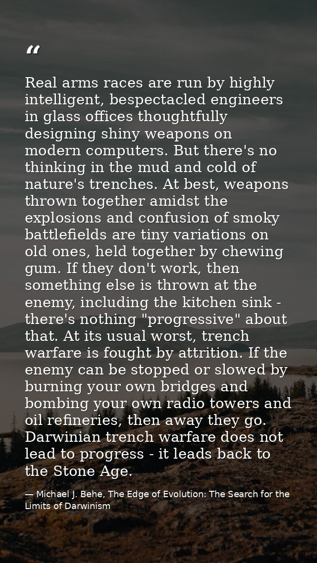Real arms races are run by highly intelligent, bespectacled engineers in glass offices thoughtfully designing shiny weap — Michael J. Behe, The Edge of Evolution: The Search for the Limits of Darwinism