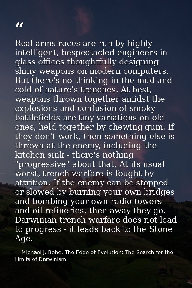 Real arms races are run by highly intelligent, bespectacled engineers in glass offices thoughtfully designing shiny weap — Michael J. Behe, The Edge of Evolution: The Search for the Limits of Darwinism