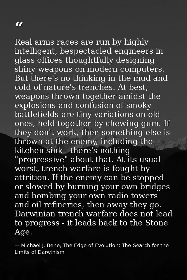 Real arms races are run by highly intelligent, bespectacled engineers in glass offices thoughtfully designing shiny weap — Michael J. Behe, The Edge of Evolution: The Search for the Limits of Darwinism