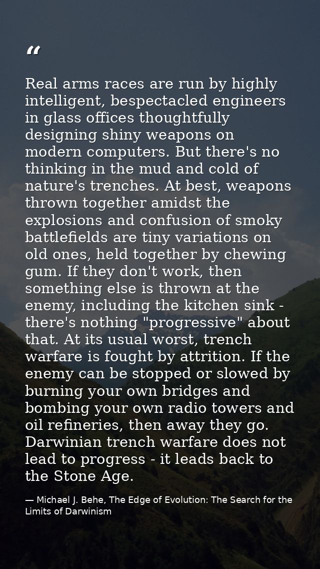 Real arms races are run by highly intelligent, bespectacled engineers in glass offices thoughtfully designing shiny weap — Michael J. Behe, The Edge of Evolution: The Search for the Limits of Darwinism