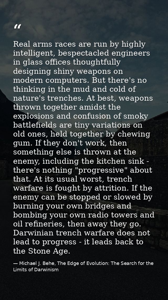 Real arms races are run by highly intelligent, bespectacled engineers in glass offices thoughtfully designing shiny weap — Michael J. Behe, The Edge of Evolution: The Search for the Limits of Darwinism