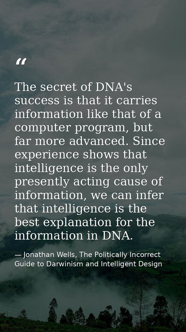 The secret of DNA's success is that it carries information like that of a computer program, but far more advanced. Since — Jonathan Wells, The Politically Incorrect Guide to Darwinism and Intelligent Design