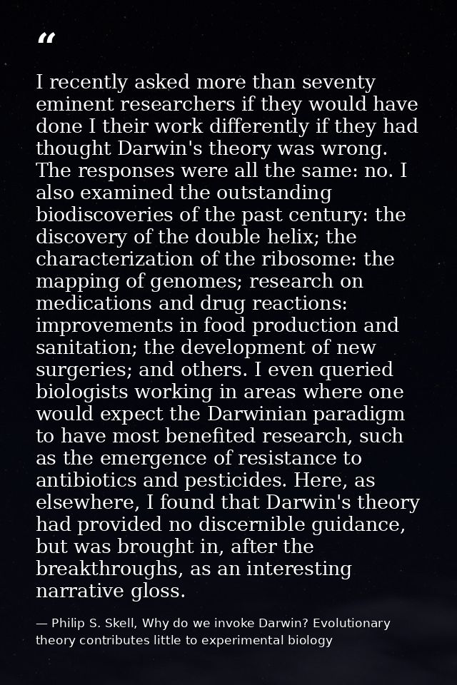 I recently asked more than seventy eminent researchers if they would have done I their work differently if they had thou — Philip S. Skell, Why do we invoke Darwin? Evolutionary theory contributes little to experimental biology