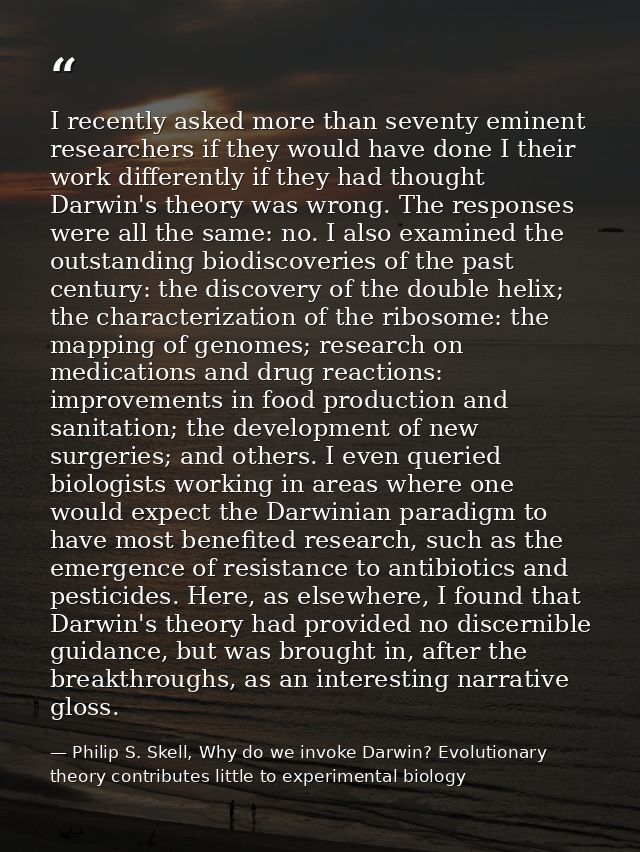 I recently asked more than seventy eminent researchers if they would have done I their work differently if they had thou — Philip S. Skell, Why do we invoke Darwin? Evolutionary theory contributes little to experimental biology