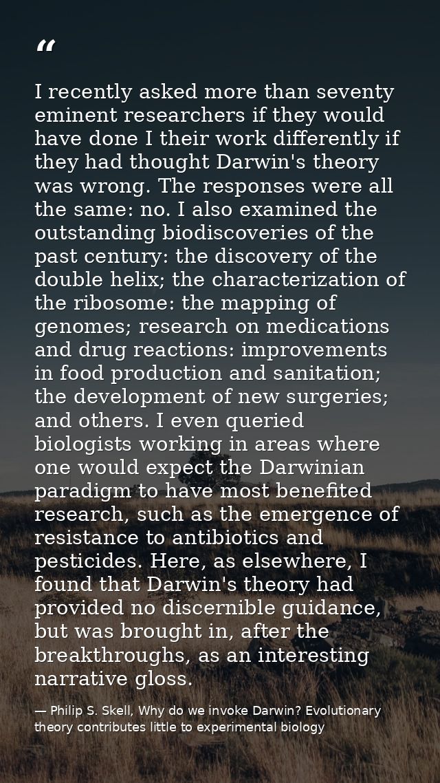 I recently asked more than seventy eminent researchers if they would have done I their work differently if they had thou — Philip S. Skell, Why do we invoke Darwin? Evolutionary theory contributes little to experimental biology