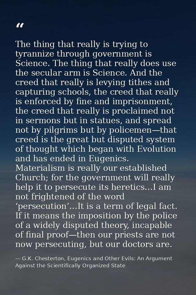 The thing that really is trying to tyrannize through government is Science. The thing that really does use the secular a — G.K. Chesterton, Eugenics and Other Evils: An Argument Against the Scientifically Organized State