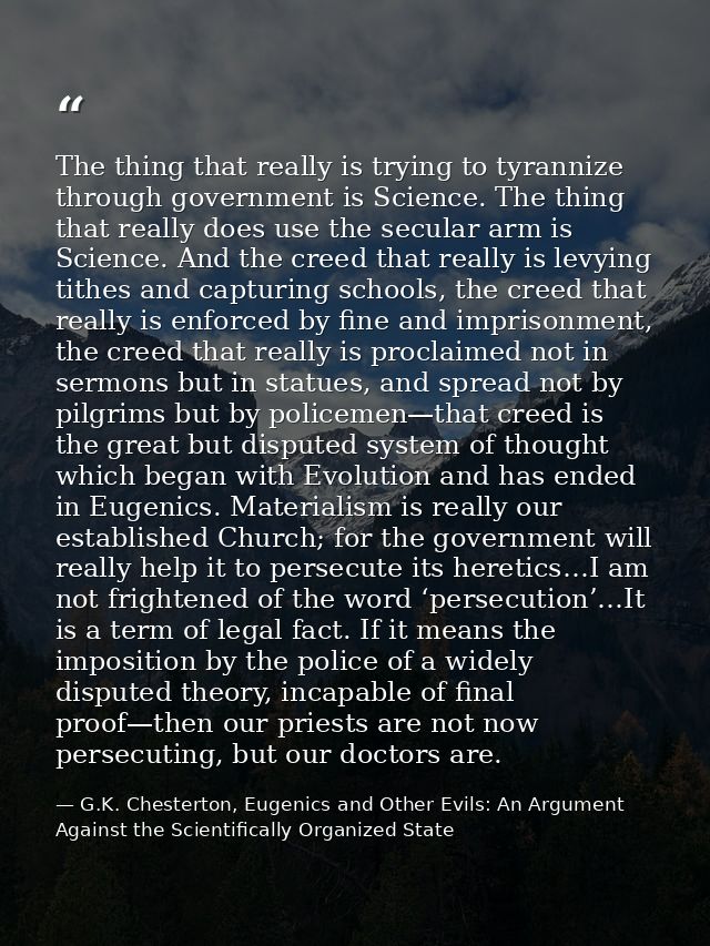 The thing that really is trying to tyrannize through government is Science. The thing that really does use the secular a — G.K. Chesterton, Eugenics and Other Evils: An Argument Against the Scientifically Organized State