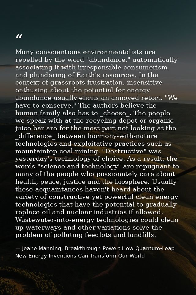Many conscientious environmentalists are repelled by the word "abundance," automatically associating it with irresponsib — Jeane Manning, Breakthrough Power: How Quantum-Leap New Energy Inventions Can Transform Our World
