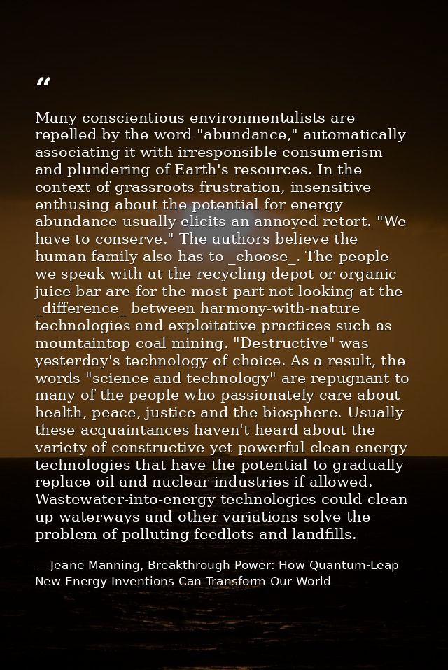 Many conscientious environmentalists are repelled by the word "abundance," automatically associating it with irresponsib — Jeane Manning, Breakthrough Power: How Quantum-Leap New Energy Inventions Can Transform Our World