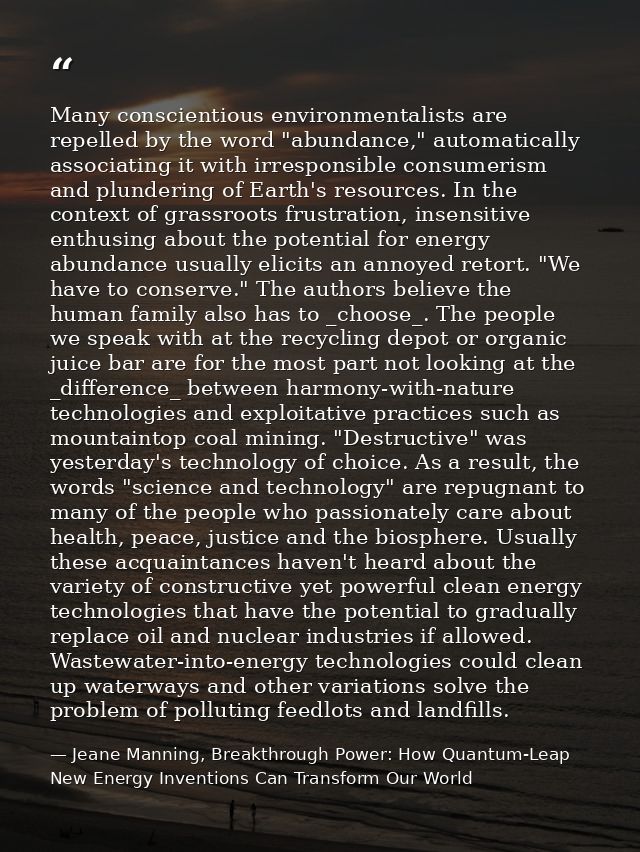 Many conscientious environmentalists are repelled by the word "abundance," automatically associating it with irresponsib — Jeane Manning, Breakthrough Power: How Quantum-Leap New Energy Inventions Can Transform Our World