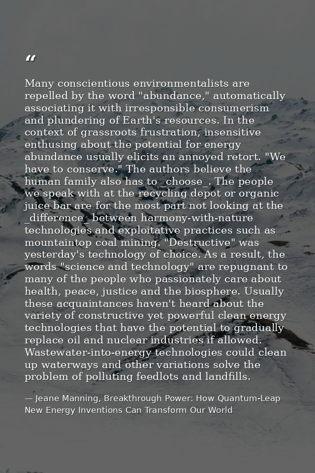 Many conscientious environmentalists are repelled by the word "abundance," automatically associating it with irresponsib — Jeane Manning, Breakthrough Power: How Quantum-Leap New Energy Inventions Can Transform Our World