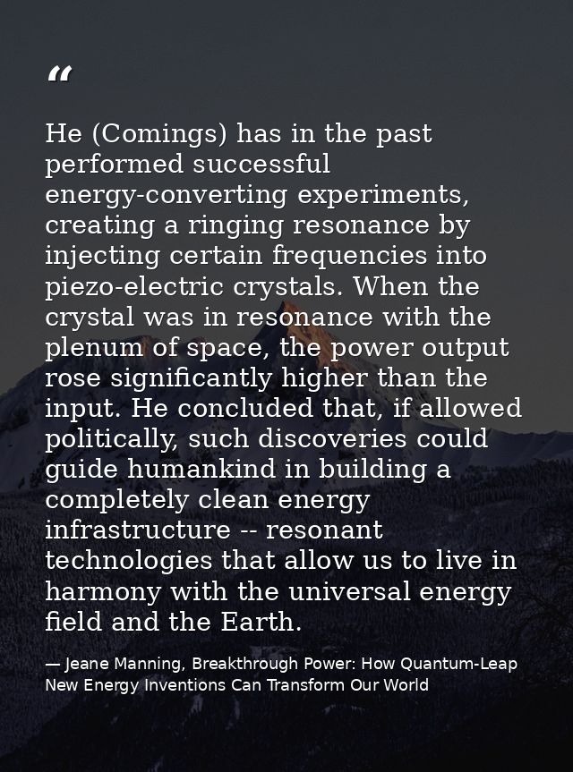 He (Comings) has in the past performed successful energy-converting experiments, creating a ringing resonance by injecti — Jeane Manning, Breakthrough Power: How Quantum-Leap New Energy Inventions Can Transform Our World