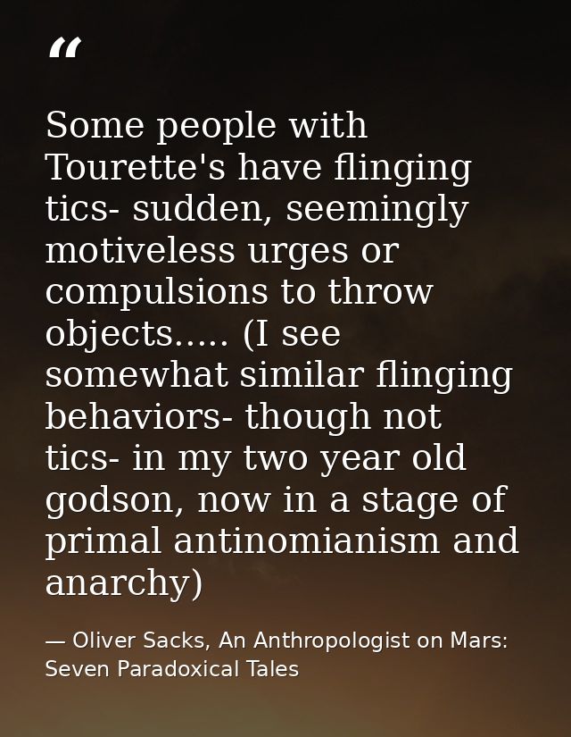 Some people with Tourette's have flinging tics- sudden, seemingly motiveless urges or compulsions to throw objects.....  — Oliver Sacks, An Anthropologist on Mars: Seven Paradoxical Tales