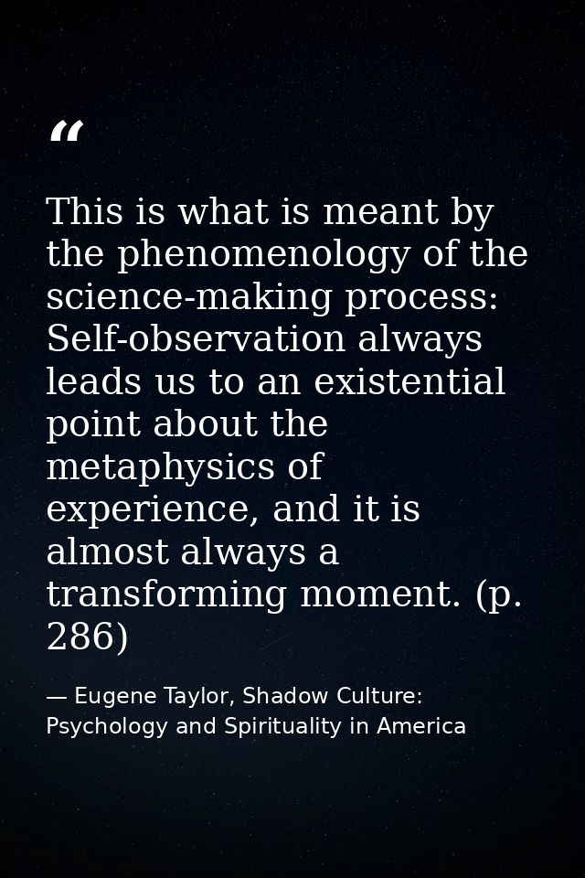 This is what is meant by the phenomenology of the science-making process: Self-observation always leads us to an existen — Eugene Taylor, Shadow Culture: Psychology and Spirituality in America
