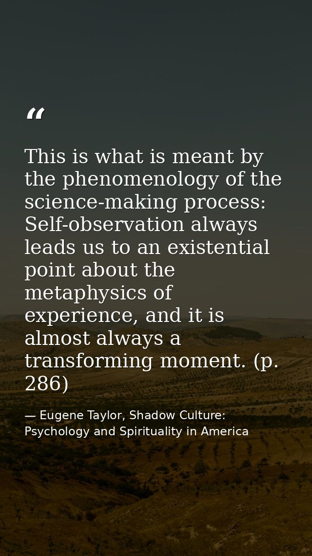 This is what is meant by the phenomenology of the science-making process: Self-observation always leads us to an existen — Eugene Taylor, Shadow Culture: Psychology and Spirituality in America