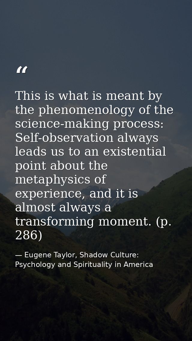 This is what is meant by the phenomenology of the science-making process: Self-observation always leads us to an existen — Eugene Taylor, Shadow Culture: Psychology and Spirituality in America