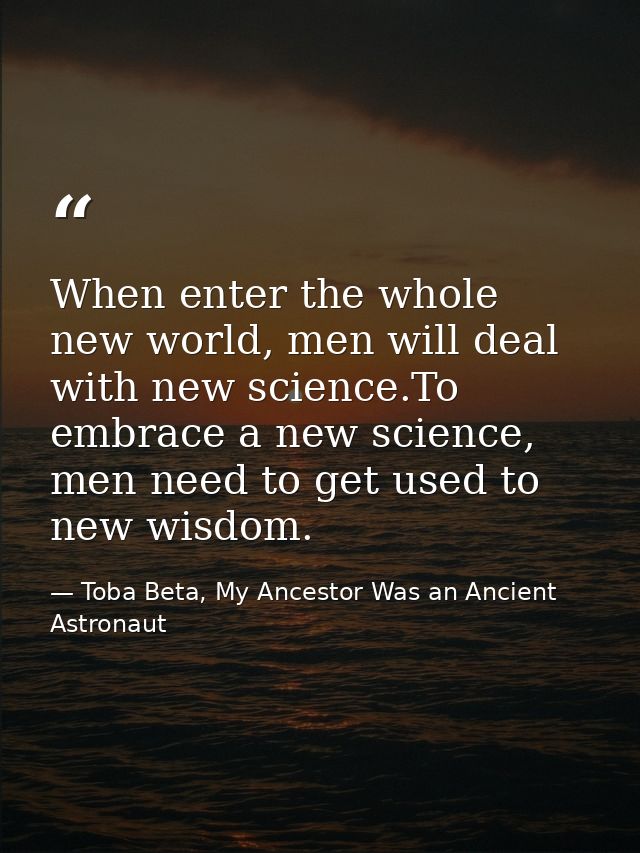 When enter the whole new world, men will deal with new science.To embrace a new science, men need to get used to new wis — Toba Beta, My Ancestor Was an Ancient Astronaut