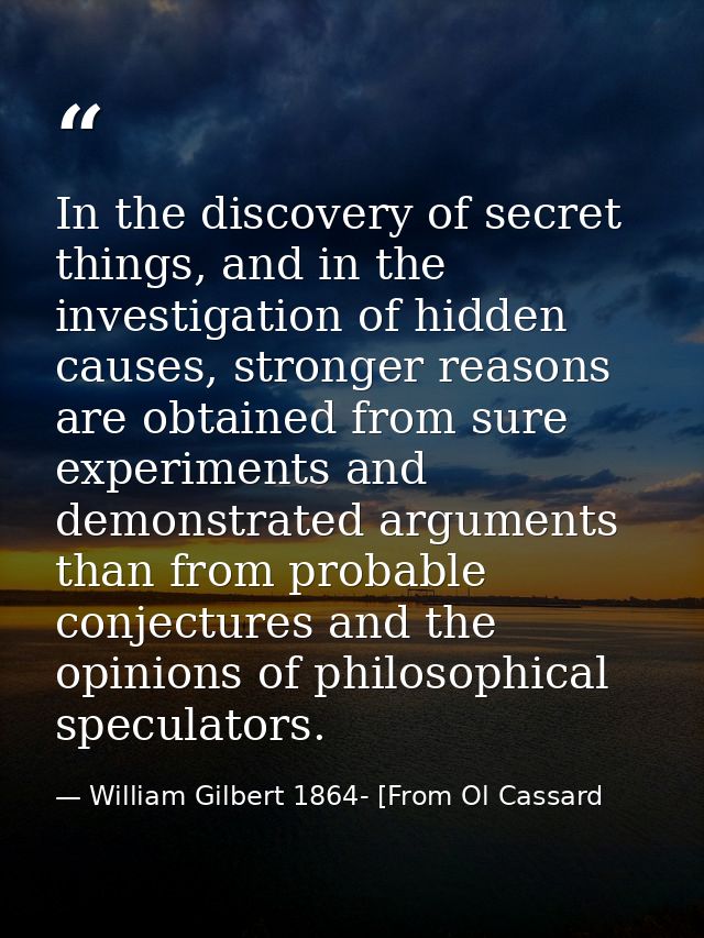 In the discovery of secret things, and in the investigation of hidden causes, stronger reasons are obtained from sure ex — William Gilbert 1864- [From Ol Cassard